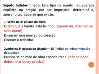 Sujeito Indeterminado: Este tipo de sujeito não aparece
explícito na oração por ser impossível determiná-lo,
apesar disso, sabe-se que existe.
1 verbo na 3ª pessoa do plural
Dizem que a família está falindo. (alguém diz, mas não se
sabe quem)
Disseram que morreu do coração.
Fizeram o trabalho.
2verbo na 3ª pessoa do singular + SE (índice de indeterminação
do sujeito)
Precisa-se de mão de obra especializada. (não se pode
determinar quem precisa)
 