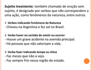Sujeito inexistente: também chamado de oração sem
sujeito, é designado por verbos que não correspondem a
uma ação, como fenômenos da natureza, entre outros.
1- Verbos indicando Fenômeno da Natureza
- Choveu na Argentina e fez sol no Brasil.
2- Verbo haver no sentido de existir ou ocorrer
- Houve um grave acidente na avenida principal.
- Há pessoas que não valorizam a vida.
3- Verbo fazer indicando tempo ou clima
- Faz meses que não a vejo.
- Faz sempre frio nessa região do estado.
 