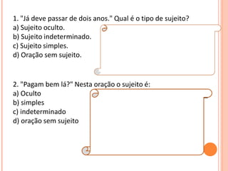 1. "Já deve passar de dois anos." Qual é o tipo de sujeito?
a) Sujeito oculto.
b) Sujeito indeterminado.
c) Sujeito simples.
d) Oração sem sujeito.
Resposta:
D
Explicação da Resposta:
Trata-se de oração sem sujeito, posto que não
é possível determinar qual é o agente que está
praticando a ação verbal.
2. "Pagam bem lá?" Nesta oração o sujeito é:
a) Oculto
b) simples
c) indeterminado
d) oração sem sujeito
Resposta:
C
Explicação da Resposta:
O sujeito é indeterminado porque o verbo está
na terceira pessoa do plural e não se refere a
nenhum substantivo no plural anteriormente
expresso, tampouco aos pronomes eles ou
elas.
 
