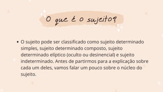 O sujeito pode ser classificado como sujeito determinado
simples, sujeito determinado composto, sujeito
determinado elíptico (oculto ou desinencial) e sujeito
indeterminado. Antes de partirmos para a explicação sobre
cada um deles, vamos falar um pouco sobre o núcleo do
sujeito.
O que é o sujeito?
 