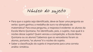 Para que o sujeito seja identificado, deve-se fazer uma pergunta ao
verbo: quem ganhou a medalha de ouro na olimpíada de
matemática? Para essa pergunta, a resposta é evidente: os alunos da
Escola Mario Quintana. Foi identificado, pois, o sujeito, mas qual é o
núcleo desse sujeito? Quem venceu a competição: a Escola Mario
Quintana ou os alunos? Sabemos que os vencedores foram os
alunos, portanto,“os alunos”é o núcleo do sujeito.
Saber a classificação do sujeito é importante para uma correta
análise sintática.
Núcleo do sujeito
 