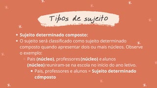 Sujeito determinado composto:
O sujeito será classificado como sujeito determinado
composto quando apresentar dois ou mais núcleos. Observe
o exemplo:
Pais (núcleo), professores(núcleo) ealunos
(núcleo)reuniram-se na escola no início do ano letivo.
Pais, professores e alunos = Sujeito determinado
composto
Tipos de sujeito
 
