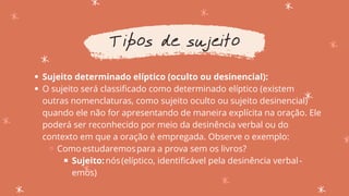 Sujeito determinado elíptico (oculto ou desinencial):
O sujeito será classificado como determinado elíptico (existem
outras nomenclaturas, como sujeito oculto ou sujeito desinencial)
quando ele não for apresentando de maneira explícita na oração. Ele
poderá ser reconhecido por meio da desinência verbal ou do
contexto em que a oração é empregada. Observe o exemplo:
Comoestudaremospara a prova sem os livros?
Sujeito:nós(elíptico, identificável pela desinência verbal-
emos)
Tipos de sujeito
 