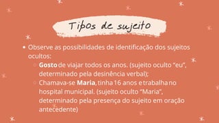 Observe as possibilidades de identificação dos sujeitos
ocultos:
Gostode viajar todos os anos. (sujeito oculto “eu”,
determinado pela desinência verbal);
Chamava-se Maria,tinha16 anos etrabalhano
hospital municipal. (sujeito oculto “Maria”,
determinado pela presença do sujeito em oração
antecedente)
Tipos de sujeito
 