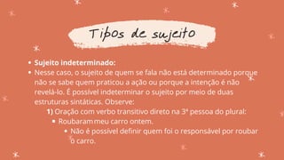 Sujeito indeterminado:
Nesse caso, o sujeito de quem se fala não está determinado porque
não se sabe quem praticou a ação ou porque a intenção é não
revelá-lo. É possível indeterminar o sujeito por meio de duas
estruturas sintáticas. Observe:
Roubarammeu carro ontem.
Não é possível definir quem foi o responsável por roubar
o carro.
1) Oração com verbo transitivo direto na 3ª pessoa do plural:
Tipos de sujeito
 