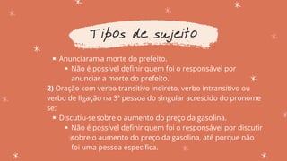 Anunciarama morte do prefeito.
Não é possível definir quem foi o responsável por
anunciar a morte do prefeito.
Discutiu-sesobre o aumento do preço da gasolina.
Não é possível definir quem foi o responsável por discutir
sobre o aumento do preço da gasolina, até porque não
foi uma pessoa específica.
2) Oração com verbo transitivo indireto, verbo intransitivo ou
verbo de ligação na 3ª pessoa do singular acrescido do pronome
se:
Tipos de sujeito
 