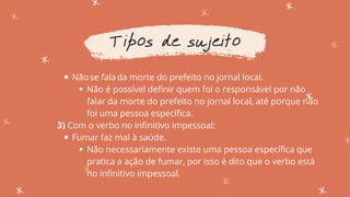 Nãose falada morte do prefeito no jornal local.
Não é possível definir quem foi o responsável por não
falar da morte do prefeito no jornal local, até porque não
foi uma pessoa específica.
Fumar faz mal à saúde.
Não necessariamente existe uma pessoa específica que
pratica a ação de fumar, por isso é dito que o verbo está
no infinitivo impessoal.
3) Com o verbo no infinitivo impessoal:
Tipos de sujeito
 