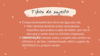 É importantebeberdois litros de água por dia.​
Não necessariamente existe uma pessoa
específica que pratica a ação de beber, por isso é
dito que o verbo está no infinitivo impessoal.
OBSERVAÇÃO: Nesses casos, o sujeito dos verbos no
infinitivo é, de fato, indeterminado, MAS o sujeito da
SENTENÇA é o próprio verbo!
Tipos de sujeito
 