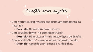 Com verbos ou expressões que denotam fenômenos da
natureza.
Exemplo: De manhã choveu muito.
Com o verbo “haver” no sentido de existir.
Exemplo: Há muitos animais no zoológico de Brasília.
Com o verbo “haver”, quando indica tempo decorrido.
Exemplo: Aguardo a encomenda há dois dias.
Oração sem sujeito
 
