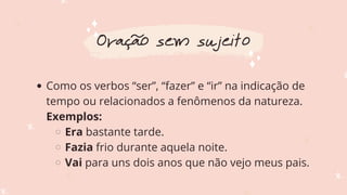 Como os verbos “ser”, “fazer” e “ir” na indicação de
tempo ou relacionados a fenômenos da natureza.
Era bastante tarde.
Fazia frio durante aquela noite.
Vai para uns dois anos que não vejo meus pais.
Exemplos:
Oração sem sujeito
 