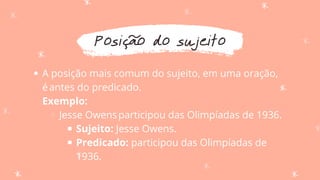 Posição do sujeito
A posição mais comum do sujeito, em uma oração,
éantes do predicado.
Jesse Owensparticipou das Olimpíadas de 1936.
Sujeito: Jesse Owens.
Predicado: participou das Olimpíadas de
1936.
Exemplo:
 