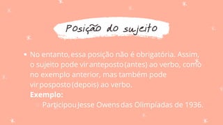 Posição do sujeito
No entanto,essa posição não é obrigatória. Assim,
o sujeito pode viranteposto(antes) ao verbo, como
no exemplo anterior, mas também pode
virposposto(depois) ao verbo.
ParticipouJesse Owensdas Olimpíadas de 1936.
Exemplo:
 