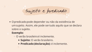 Opredicadopode depender ou não da existência de
umsujeito. Assim, ele pode sertudo aquilo que se declara
sobre o sujeito.
O verão brasileiroé inclemente.
Sujeito: O verão brasileiro.
Predicado(declaração): é inclemente.
Exemplo:
Sujeito e predicado
 
