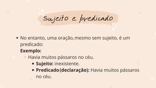 No entanto, uma oração,mesmo sem sujeito, é um
predicado:
Havia muitos pássaros no céu.
Sujeito: inexistente.
Predicado(declaração): Havia muitos pássaros
no céu.
Exemplo:
Sujeito e predicado
 