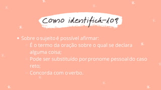 Como identificá-lo?
Sobre osujeitoé possível afirmar:
É o termo da oração sobre o qual se declara
alguma coisa;
Pode ser substituído porpronome pessoaldo caso
reto;
Concorda com overbo.
 