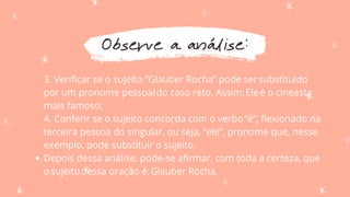 Observe a análise:
Depois dessa análise, pode-se afirmar, com toda a certeza, que
osujeitodessa oração é:Glauber Rocha.
3. Verificar se o sujeito “Glauber Rocha” pode sersubstituído
por um pronome pessoaldo caso reto. Assim:Eleé o cineasta
mais famoso;
4. Conferir se o sujeito concorda com o verbo“é”, flexionado na
terceira pessoa do singular, ou seja, “ele”, pronome que, nesse
exemplo, pode substituir o sujeito.
 