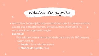 Núcleo do sujeito
Além disso, todo sujeito possui umnúcleo, que é a palavra central,
aquela que éindispensávele, portanto, mais importante na
constituição do sujeito da oração.
Estasalade cinema tem capacidade para mais de 100 pessoas.
Assim, tem-se:
Sujeito: Esta sala de cinema;
Núcleo do sujeito: sala.
Exemplo:
 