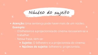Núcleo do sujeito
Atenção:Uma sentença pode havermais de um núcleo.
Obilheteiroe aprojecionistado cinema recusaram-se a
trabalhar.
Nessa frase, tem-se:
Sujeito: O bilheteiro e a projecionista do cinema;
Núcleos do sujeito: bilheteiro; projecionista.
Exemplo:
 