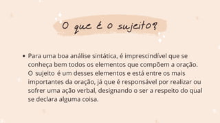 Para uma boa análise sintática, é imprescindível que se
conheça bem todos os elementos que compõem a oração.
O sujeito é um desses elementos e está entre os mais
importantes da oração, já que é responsável por realizar ou
sofrer uma ação verbal, designando o ser a respeito do qual
se declara alguma coisa.
O que é o sujeito?
 