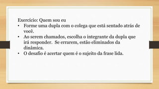 Exercício: Quem sou eu
• Forme uma dupla com o colega que está sentado atrás de
você.
• Ao serem chamados, escolha o integrante da dupla que
irá responder. Se errarem, estão eliminados da
dinâmica.
• O desafio é acertar quem é o sujeito da frase lida.
 