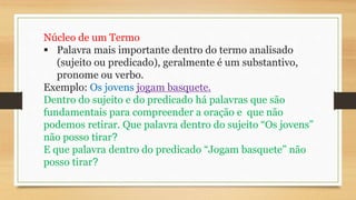 Núcleo de um Termo
 Palavra mais importante dentro do termo analisado
(sujeito ou predicado), geralmente é um substantivo,
pronome ou verbo.
Exemplo: Os jovens jogam basquete.
Dentro do sujeito e do predicado há palavras que são
fundamentais para compreender a oração e que não
podemos retirar. Que palavra dentro do sujeito “Os jovens”
não posso tirar?
E que palavra dentro do predicado “Jogam basquete” não
posso tirar?
 