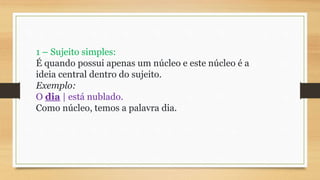 1 – Sujeito simples:
É quando possui apenas um núcleo e este núcleo é a
ideia central dentro do sujeito.
Exemplo:
O dia | está nublado.
Como núcleo, temos a palavra dia.
 
