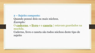 2 – Sujeito composto:
Quando possui dois ou mais núcleos.
Exemplo:
O caderno, o livro e a caneta | estavam guardados na
mochila.
Caderno, livro e caneta são todos núcleos deste tipo de
sujeito
 