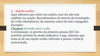 3 – Sujeito oculto:
Aqui sabemos que existe um sujeito, mas ele não está
explícito na oração. Reconhecemos ele através da terminação
do verbo (desinência), da maneira como ele está conjugados.
Exemplo:
Cheguei atrasada para a aula.
A terminação -ei provém da primeira pessoa (EU) do
pretérito perfeito do modo indicativo. Logo, sabemos que
trata-se de um sujeito oculto referente à pessoa verbal já
mencionada.
 