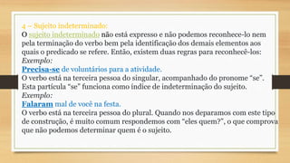 4 – Sujeito indeterminado:
O sujeito indeterminado não está expresso e não podemos reconhece-lo nem
pela terminação do verbo bem pela identificação dos demais elementos aos
quais o predicado se refere. Então, existem duas regras para reconhecê-los:
Exemplo:
Precisa-se de voluntários para a atividade.
O verbo está na terceira pessoa do singular, acompanhado do pronome “se”.
Esta partícula “se” funciona como índice de indeterminação do sujeito.
Exemplo:
Falaram mal de você na festa.
O verbo está na terceira pessoa do plural. Quando nos deparamos com este tipo
de construção, é muito comum respondemos com “eles quem?”, o que comprova
que não podemos determinar quem é o sujeito.
 