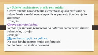 5 – Sujeito inexistente ou oração sem sujeito:
Ocorre quando não existe um elemento ao qual o predicado se
refere. Neste caso há regras específicas para este tipo de sujeito
acontecer.
Exemplo:
Chove canivetes lá fora.
Verbos que indicam fenômenos da natureza como nevar, chover,
relampejar, trovejar.
Exemplo:
Há muita corrupção na política.
Na casa havia quartos muito confortáveis.
Verbo haver no sentido de existir.
 