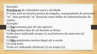 Exemplo:
Precisa-se de voluntários para a atividade.
O verbo está na terceira pessoa do singular, acompanhado do pronome
“se”. Esta partícula “se” funciona como índice de indeterminação do
sujeito.
Exemplo:
(1) Faz semanas que ele não aparece.
(2) Fez muitos dias de sol durante as férias.
Verbo fazer indicando tempo (1) ou fenômeno da natureza (2)
Exemplo:
(1) São quinhentos metros daqui até a escola.
(2) Já é noite.
Verbo ser indicando distância (1) ou tempo (2).
 