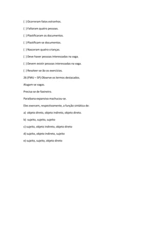 ( ) Ocorreram fatos estranhos.
( ) Faltaram quatro pessoas.
( ) Plastificaram os documentos.
( ) Plastificam-se documentos.
( ) Nasceram quatro crianças.
( ) Deve haver pessoas interessadas na vaga.
( ) Devem existir pessoas interessadas na vaga.
( ) Resolver-se-ão os exercícios.
26 (FMU – SP) Observe os termos destacados.
Alugam-se vagas.
Precisa-se de faxineiro.
Paraibana expansiva machucou-se.
Eles exercem, respectivamente, a função sintática de:
a) objeto direto, objeto indireto, objeto direto.
b) sujeito, sujeito, sujeito
c) sujeito, objeto indireto, objeto direto
d) sujeito, objeto indireto, sujeito
e) sujeito, sujeito, objeto direto
 