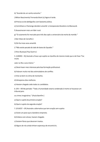 b) “Acordei de um sonho estranho.”
( Milton Nascimento/ Fernando Brant )c) Agora é tarde.
d) Precisa-se de datilógrafos com bastante prática.
e) Corinthians e Flamengo decidem amanhã o Campeonato Brasileiro no Maracanã.
f) Assassinaram mais um líder rural.
g) “O casamento foi marcado para três dias após o aniversário da morte da mamãe.”
( Alair Alves de Carvalho )
h) Ele faz treze anos amanhã.
i) “Não existe pecado do lado de baixo do Equador.”
( Chico Buarque/ Ruy Guerra )
5. (UNIRIO – RJ) Assinale a frase cujo sujeito se classifica do mesmo modo que o da frase “Faz
muito
calor no Rio o ano inteiro.”
a) Devia haver mais interesse pela boa formação profissional.
b) Falaram muito mal dos estimuladores de conflito.
c) Vive-se bem no clima de montanha.
d) Almejamos dias melhores.
e) Haviam chegado cedo todos os candidatos.
6. (FEI – SP) No período: “Toda a humanidade estaria condenada à morte se houvesse um
tribunal para
os crimes imaginários.” (Paulo Bomfim )
a) Qual o sujeito da primeira oração?
b) Qual o sujeito da segunda oração?
7. (FUVEST – SP) Assinale a alternativa que tem oração sem sujeito:
a) Existe um povo que a bandeira empresta.
b) Embora com atraso, haviam chegado.
c) Existem flores que devoram insetos.
d) Alguns de nós ainda tinham esperança de encontrá-lo.
 