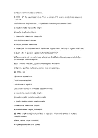 e) Há de haver recurso desta sentença.
8. (OSEC – SP) Das seguintes orações: “Pede-se silencio.”, “A caverna anoitecia aos poucos.”,
“Fazia um
calor tremendo naquela tarde.” , o sujeito se classifica respectivamente como:
a) indeterminado, inexistente, simples
b) oculto, simples, inexistente
c) inexistente, inexistente, inexistente
d) oculto, inexistente, simples
e) simples, simples, inexistente
9. (UFMG) Em todas as alternativas, o termo em negrito exerce a função de sujeito, exceto em:
a) Quem sabe de que será capaz a mulher de teu sobrinho?
b) Raramente se entreve o céu nesse aglomerado de edifícios.c) Amanheceu um dia lindo, e
por isso todos correram à piscina.
d) Era somente uma velha, jogada num catre preto de solteiro.
e) É preciso que haja muita compreensão para com os amigos.
10. (FMU – SP)
Há crianças sem carinho.
Disseram-me a verdade.
Construíram-se represas.
Os sujeitos das orações acima são, respectivamente:
a) inexistente, indeterminado, simples
b) indeterminado, implícito, indeterminado
c) simples, indeterminado, indeterminado
d) inexistente, inexistente, simples
e) indeterminado, simples, inexistente
11. (FMU – SP) Nas orações: “Considera-se a pesquisa reveladora” e “Fala-se muito na
pesquisa sobre os
jovens”, temos, respectivamente:
a) sujeito paciente e sujeito agente
 