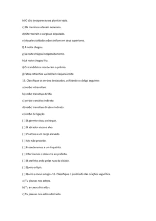 b) O cão desapareceu na planície vazia.
c) Os meninos estavam nervosos.
d) Ofereceram o cargo ao deputado.
e) Aqueles soldados não confiam em seus superiores.
f) A noite chegou.
g) A noite chegou inesperadamente.
h) A noite chegou fria.
i) Os candidatos receberam o prêmio.
j) Fatos estranhos sucederam naquela noite.
15. Classifique os verbos destacados, utilizando o código seguinte:
a) verbo intransitivo
b) verbo transitivo direto
c) verbo transitivo indireto
d) verbo transitivo direto e indireto
e) verbo de ligação
( ) O gerente visou o cheque.
( ) O atirador visou o alvo.
( ) Visamos a um cargo elevado.
( ) Isto não procede.
( ) Procederemos a um inquérito.
( ) Informamos o desastre ao prefeito.
( ) O prefeito anda pelas ruas da cidade.
( ) Quero o lápis.
( ) Quero a meus amigos.16. Classifique o predicado das orações seguintes.
a) Tu pisavas nos astros.
b) Tu estavas distraídas.
c) Tu pisavas nos astros distraída.
 