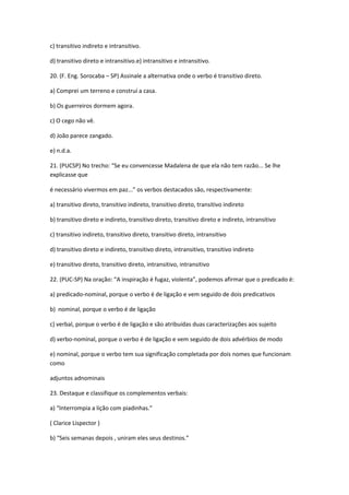 c) transitivo indireto e intransitivo.
d) transitivo direto e intransitivo.e) intransitivo e intransitivo.
20. (F. Eng. Sorocaba – SP) Assinale a alternativa onde o verbo é transitivo direto.
a) Comprei um terreno e construí a casa.
b) Os guerreiros dormem agora.
c) O cego não vê.
d) João parece zangado.
e) n.d.a.
21. (PUCSP) No trecho: “Se eu convencesse Madalena de que ela não tem razão... Se lhe
explicasse que
é necessário vivermos em paz...” os verbos destacados são, respectivamente:
a) transitivo direto, transitivo indireto, transitivo direto, transitivo indireto
b) transitivo direto e indireto, transitivo direto, transitivo direto e indireto, intransitivo
c) transitivo indireto, transitivo direto, transitivo direto, intransitivo
d) transitivo direto e indireto, transitivo direto, intransitivo, transitivo indireto
e) transitivo direto, transitivo direto, intransitivo, intransitivo
22. (PUC-SP) Na oração: “A inspiração é fugaz, violenta”, podemos afirmar que o predicado é:
a) predicado-nominal, porque o verbo é de ligação e vem seguido de dois predicativos
b) nominal, porque o verbo é de ligação
c) verbal, porque o verbo é de ligação e são atribuídas duas caracterizações aos sujeito
d) verbo-nominal, porque o verbo é de ligação e vem seguido de dois advérbios de modo
e) nominal, porque o verbo tem sua significação completada por dois nomes que funcionam
como
adjuntos adnominais
23. Destaque e classifique os complementos verbais:
a) “Interrompia a lição com piadinhas.”
( Clarice Lispector )
b) “Seis semanas depois , uniram eles seus destinos.”
 