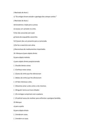 ( Machado de Assis )
c) “Os antigos foram estudar a geologia dos campos santos.”
( Machado de Assis )
d) Estudamos a lição para a prova.
e) Levava um canivete no cinto.
f) Ele não concorda com você.
g) Gosto do esquadrão canarinho.
h) O jovem deu um presente para a namorada.
i) Ele fez o exercício com alma.
j) Necessitava de medicamentos importados.
24. Marque:a) para objeto direto
b) para objeto indireto
c) para objeto direto preposicionado
( ) Duvido destas coisas.
( ) Conheço estas coisas.
( ) Gosto do vinho que lhe ofereceram
( ) Bebeu do vinho que lhe ofereceram
( ) O fato interessa a eles.
( ) Devemos amar a eles como a nós mesmos.
( ) Ninguém temia ao tirano ditador.
( ) Os inimigos cumpriram com a palavra.
( ) O policial sacou do revólver para enfrentar o perigoso bandido.
25 Marque:
a) para sujeito
b) para objeto direto
( ) Venderam casas.
( ) Vendem-se casas.
 