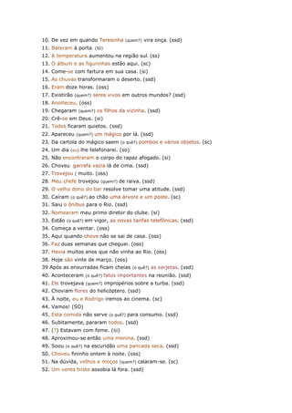 10. De vez em quando Teresinha (quem?) vira onça. (ssd)
11. Bateram à porta. (SI)
12. A temperatura aumentou na região sul. (ss)
13. O álbum e as figurinhas estão aqui. (sc)
14. Come-se com fartura em sua casa. (si)
15. As chuvas transformaram o deserto. (ssd)
16. Eram doze horas. (oss)
17. Existirão (quem?) seres vivos em outros mundos? (ssd)
18. Anoiteceu. (oss)
19. Chegaram (quem?) os filhos da vizinha. (ssd)
20. Crê-se em Deus. (si)
21. Todos ficaram quietos. (ssd)
22. Apareceu (quem?) um mágico por lá. (ssd)
23. Da cartola do mágico saem (o quê?) pombos e vários objetos. (sc)
24. Um dia (eu) lhe telefonarei. (so)
25. Não encontraram o corpo do rapaz afogado. (si)
26. Choveu garrafa vazia lá de cima. (ssd)
27. Trovejou ( muito. (oss)
28. Meu chefe trovejou (quem?) de raiva. (ssd)
29. O velho dono do bar resolve tomar uma atitude. (ssd)
30. Caíram (o quê?) ao chão uma árvore e um poste. (sc)
31. Saiu o ônibus para o Rio. (ssd)
32. Nomearam meu primo diretor do clube. (si)
33. Estão (o quê?) em vigor, as novas tarifas telefônicas. (ssd)
34. Começa a ventar. (oss)
35. Aqui quando chove não se sai de casa. (oss)
36. Faz duas semanas que cheguei. (oss)
37. Havia muitos anos que não vinha ao Rio. (oss)
38. Hoje são vinte de março. (oss)
39 Após as enxurradas ficam cheias (o quê?) as sarjetas. (ssd)
40. Aconteceram (o quê?) fatos importantes na reunião. (ssd)
41. Ele trovejava (quem?) impropérios sobre a turba. (ssd)
42. Choviam flores do helicóptero. (ssd)
43. À noite, eu e Rodrigo iremos ao cinema. (sc)
44. Vamos! (SO)
45. Esta comida não serve (o quê?) para consumo. (ssd)
46. Subitamente, pararam todos. (ssd)
47. (?) Estavam com fome. (SI)
48. Aproximou-se então uma menina. (ssd)
49. Soou (o quê?) na escuridão uma pancada seca. (ssd)
50. Choveu fininho ontem à noite. (oss)
51. Na dúvida, velhos e moços (quem?) calaram-se. (sc)
52. Um vento triste assobia lá fora. (ssd)
 