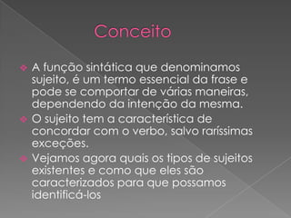  A função sintática que denominamos
  sujeito, é um termo essencial da frase e
  pode se comportar de várias maneiras,
  dependendo da intenção da mesma.
 O sujeito tem a característica de
  concordar com o verbo, salvo raríssimas
  exceções.
 Vejamos agora quais os tipos de sujeitos
  existentes e como que eles são
  caracterizados para que possamos
  identificá-los
 