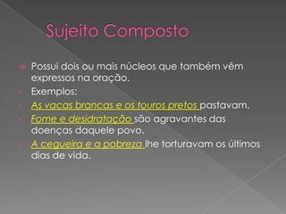  Possui dois ou mais núcleos que também vêm
  expressos na oração.
• Exemplos:
• As vacas brancas e os touros pretos pastavam.
• Fome e desidratação são agravantes das
  doenças daquele povo.
• A cegueira e a pobreza lhe torturavam os últimos
  dias de vida.
 
