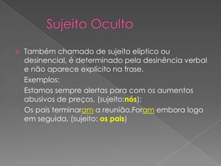  Também chamado de sujeito elíptico ou
  desinencial, é determinado pela desinência verbal
  e não aparece explícito na frase.
• Exemplos:
• Estamos sempre alertas para com os aumentos
  abusivos de preços, (sujeito:nós);
• Os pais terminaram a reunião.Foram embora logo
  em seguida, (sujeito: os pais)
 