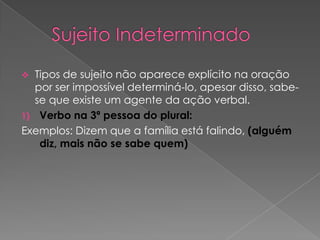   Tipos de sujeito não aparece explícito na oração
   por ser impossível determiná-lo, apesar disso, sabe-
   se que existe um agente da ação verbal.
1) Verbo na 3ª pessoa do plural:
Exemplos: Dizem que a família está falindo, (alguém
    diz, mais não se sabe quem)
 