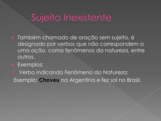   Também chamado de oração sem sujeito, é
   designado por verbos que não correspondem a
   uma ação, como fenômenos da natureza, entre
   outros.
 Exemplos:
1) Verbo indicando Fenômeno da Natureza:
 Exemplo: Choveu na Argentina e fez sol no Brasil.
 