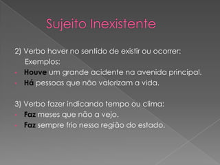2) Verbo haver no sentido de existir ou ocorrer:
   Exemplos:
• Houve um grande acidente na avenida principal.
• Há pessoas que não valorizam a vida.


3) Verbo fazer indicando tempo ou clima:
• Faz meses que não a vejo.
• Faz sempre frio nessa região do estado.
 