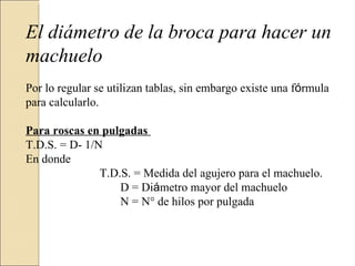 El diámetro de la broca para hacer un
machuelo
Por lo regular se utilizan tablas, sin embargo existe una fórmula
para calcularlo.
Para roscas en pulgadas
T.D.S. = D- 1/N
En donde
T.D.S. = Medida del agujero para el machuelo.
D = Diámetro mayor del machuelo
N = N° de hilos por pulgada
 