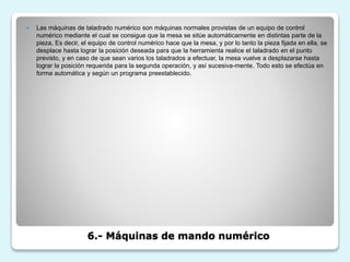 6.- Máquinas de mando numérico
 Las máquinas de taladrado numérico son máquinas normales provistas de un equipo de control
numérico mediante el cual se consigue que la mesa se sitúe automáticamente en distintas parte de la
pieza, Es decir, el equipo de control numérico hace que la mesa, y por lo tanto la pieza fijada en ella, se
desplace hasta lograr la posición deseada para que la herramienta realice el taladrado en el punto
previsto, y en caso de que sean varios los taladrados a efectuar, la mesa vuelve a desplazarse hasta
lograr la posición requerida para la segunda operación, y así sucesiva-mente. Todo esto se efectúa en
forma automática y según un programa preestablecido.
 
