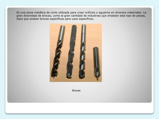  Es una pieza metálica de corte utilizada para crear orificios o agujeros en diversos materiales. La
gran diversidad de brocas, como la gran cantidad de industrias que emplean este tipo de piezas,
hace que existan brocas específicas para usos específicos.
Brocas
 
