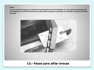 13.- Pasos para afilar brocas
 Paso 1
 La guía se debe asegurar al soporte de herramientas de la esmeriladora, en una posición perpendicular
con respecto a la circunferencia de la rueda. Debe comenzar a esmerilar en el borde de ataque del borde
de corte.
 