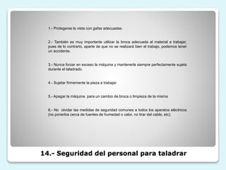 14.- Seguridad del personal para taladrar
1.- Protegerse la vista con gafas adecuadas.
2.- También es muy importante utilizar la broca adecuada al material a trabajar,
pues de lo contrario, aparte de que no se realizará bien el trabajo, podemos tener
un accidente.
3.- Nunca forzar en exceso la máquina y mantenerla siempre perfectamente sujeta
durante el taladrado.
4.- Sujetar firmemente la pieza a trabajar.
5.- Apagar la máquina para un cambio de broca o limpieza de la misma
6.- No olvidar las medidas de seguridad comunes a todos los aparatos eléctricos
(no ponerlos cerca de fuentes de humedad o calor, no tirar del cable, etc).
 