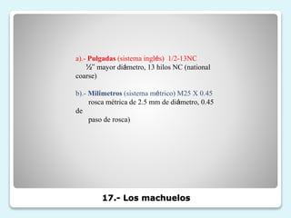 17.- Los machuelos
a).- Pulgadas (sistema inglés) 1/2-13NC
½’’ mayor diámetro, 13 hilos NC (national
coarse)
b).- Milímetros (sistema métrico) M25 X 0.45
rosca métrica de 2.5 mm de diámetro, 0.45
de
paso de rosca)
 